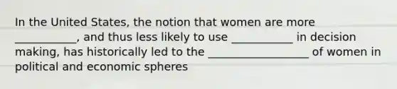 In the United States, the notion that women are more ___________, and thus less likely to use ___________ in decision making, has historically led to the __________________ of women in political and economic spheres