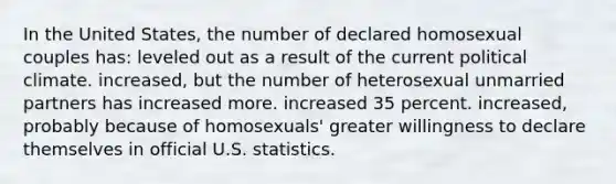 In the United States, the number of declared homosexual couples has: leveled out as a result of the current political climate. increased, but the number of heterosexual unmarried partners has increased more. increased 35 percent. increased, probably because of homosexuals' greater willingness to declare themselves in official U.S. statistics.