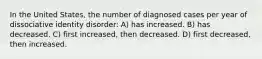 In the United States, the number of diagnosed cases per year of dissociative identity disorder: A) has increased. B) has decreased. C) first increased, then decreased. D) first decreased, then increased.