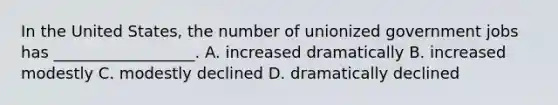 In the United States, the number of unionized government jobs has __________________. A. increased dramatically B. increased modestly C. modestly declined D. dramatically declined