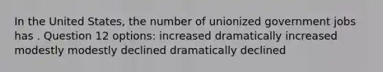 In the United States, the number of unionized government jobs has . Question 12 options: increased dramatically increased modestly modestly declined dramatically declined