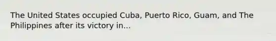 The United States occupied Cuba, Puerto Rico, Guam, and The Philippines after its victory in...