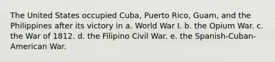 The United States occupied Cuba, Puerto Rico, Guam, and the Philippines after its victory in a. World War I. b. the Opium War. c. the War of 1812. d. the Filipino Civil War. e. the Spanish-Cuban-American War.