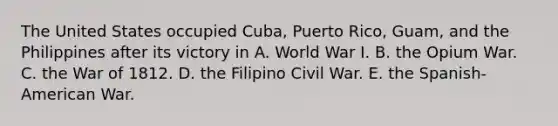 The United States occupied Cuba, Puerto Rico, Guam, and the Philippines after its victory in A. World War I. B. the Opium War. C. the War of 1812. D. the Filipino Civil War. E. the Spanish-American War.