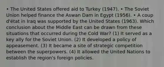 • The United States offered aid to Turkey (1947). • The Soviet Union helped finance the Aswan Dam in Egypt (1956). • A coup d'état in Iraq was supported by the United States (1963). Which conclusion about the Middle East can be drawn from these situations that occurred during the Cold War? (1) It served as a key ally for the Soviet Union. (2) It developed a policy of appeasement. (3) It became a site of strategic competition between the superpowers. (4) It allowed the United Nations to establish the region's foreign policies.