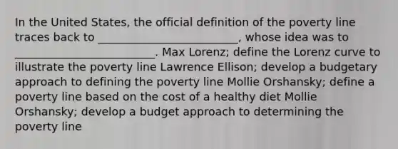 In the United States, the official definition of the poverty line traces back to _________________________, whose idea was to _________________________. Max Lorenz; define the Lorenz curve to illustrate the poverty line Lawrence Ellison; develop a budgetary approach to defining the poverty line Mollie Orshansky; define a poverty line based on the cost of a healthy diet Mollie Orshansky; develop a budget approach to determining the poverty line