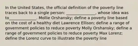 In the United States, the official definition of the poverty line traces back to a single person: _______________, whose idea was to______________. Mollie Orshansky; define a poverty line based on the cost of a healthy diet Lawrence Ellison; define a range of government policies to reduce poverty Molly Orshansky; define a range of government policies to reduce poverty Max Lorenz; define the Lorenz curve to illustrate the poverty line