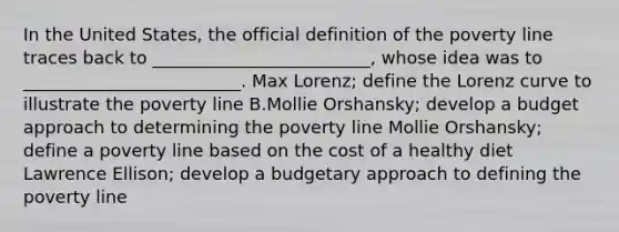 In the United States, the official definition of the poverty line traces back to _________________________, whose idea was to _________________________. Max Lorenz; define the Lorenz curve to illustrate the poverty line B.Mollie Orshansky; develop a budget approach to determining the poverty line Mollie Orshansky; define a poverty line based on the cost of a healthy diet Lawrence Ellison; develop a budgetary approach to defining the poverty line