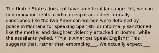 The United States does not have an official language. Yet, we can find many incidents in which people are either formally sanctioned-like the two American women were detained by police in Montana for speaking Spanish- or informally sanctioned-like the mother and daughter violently attacked in Boston, while the assailants yelled, "This is America! Speak English!" This suggests that, rather than embracing___. We actually expect ___