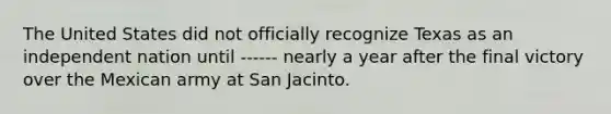 The United States did not officially recognize Texas as an independent nation until ------ nearly a year after the final victory over the Mexican army at San Jacinto.