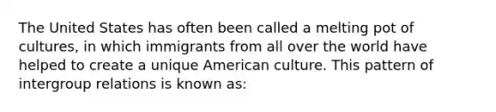 The United States has often been called a melting pot of cultures, in which immigrants from all over the world have helped to create a unique American culture. This pattern of intergroup relations is known as: