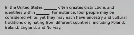 In the United States _______ often creates distinctions and identifies within _______. For instance, four people may be considered white, yet they may each have ancestry and cultural traditions originating from different countries, including Poland, Ireland, England, and Norway.