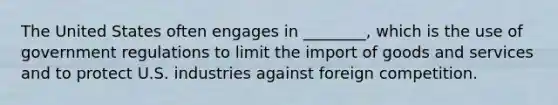 The United States often engages in ________, which is the use of government regulations to limit the import of goods and services and to protect U.S. industries against foreign competition.