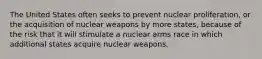 The United States often seeks to prevent nuclear proliferation, or the acquisition of nuclear weapons by more states, because of the risk that it will stimulate a nuclear arms race in which additional states acquire nuclear weapons.