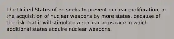 The United States often seeks to prevent nuclear proliferation, or the acquisition of nuclear weapons by more states, because of the risk that it will stimulate a nuclear arms race in which additional states acquire nuclear weapons.