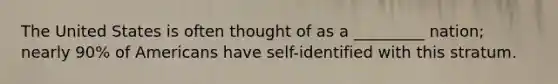 The United States is often thought of as a _________ nation; nearly 90% of Americans have self-identified with this stratum.