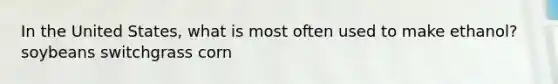 In the United States, what is most often used to make ethanol? soybeans switchgrass corn