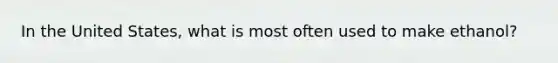 In the United States, what is most often used to make ethanol?