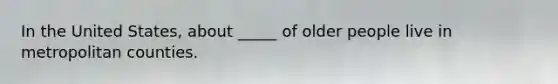 In the United States, about _____ of older people live in metropolitan counties.