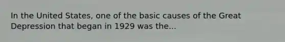 In the United States, one of the basic causes of the Great Depression that began in 1929 was the...