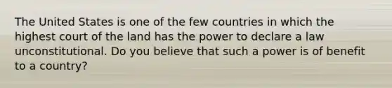 The United States is one of the few countries in which the highest court of the land has the power to declare a law unconstitutional. Do you believe that such a power is of benefit to a country?