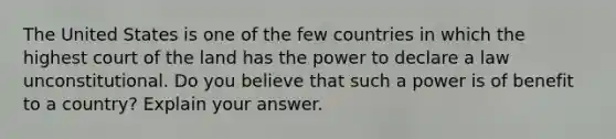 The United States is one of the few countries in which the highest court of the land has the power to declare a law unconstitutional. Do you believe that such a power is of benefit to a country? Explain your answer.