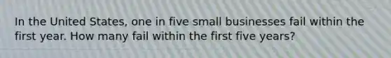 In the United States, one in five small businesses fail within the first year. How many fail within the first five years?