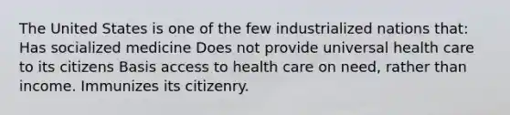 The United States is one of the few industrialized nations that: Has socialized medicine Does not provide universal health care to its citizens Basis access to health care on need, rather than income. Immunizes its citizenry.