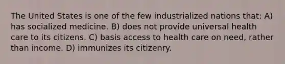 The United States is one of the few industrialized nations that: A) has socialized medicine. B) does not provide universal health care to its citizens. C) basis access to health care on need, rather than income. D) immunizes its citizenry.