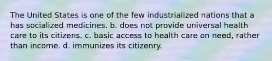 The United States is one of the few industrialized nations that a has socialized medicines. b. does not provide universal health care to its citizens. c. basic <a href='https://www.questionai.com/knowledge/kn0c8IKgR7-access-to-health-care' class='anchor-knowledge'>access to health care</a> on need, rather than income. d. immunizes its citizenry.