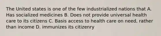 The United states is one of the few industrialized nations that A. Has socialized medicines B. Does not provide universal health care to its citizens C. Basis access to health care on need, rather than income D. immunizes its citizenry