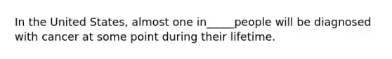 In the United States, almost one in_____people will be diagnosed with cancer at some point during their lifetime.