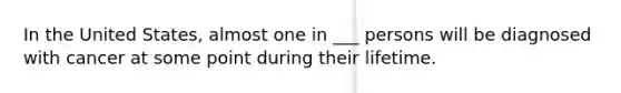In the United States, almost one in ___ persons will be diagnosed with cancer at some point during their lifetime.