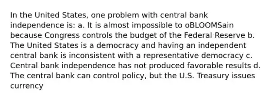 In the United States, one problem with central bank independence is: a. It is almost impossible to oBLOOMSain because Congress controls the budget of the Federal Reserve b. The United States is a democracy and having an independent central bank is inconsistent with a representative democracy c. Central bank independence has not produced favorable results d. The central bank can control policy, but the U.S. Treasury issues currency