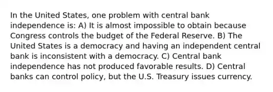 In the United States, one problem with central bank independence is: A) It is almost impossible to obtain because Congress controls the budget of the Federal Reserve. B) The United States is a democracy and having an independent central bank is inconsistent with a democracy. C) Central bank independence has not produced favorable results. D) Central banks can control policy, but the U.S. Treasury issues currency.