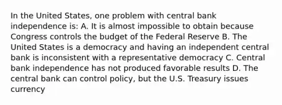 In the United States, one problem with central bank independence is: A. It is almost impossible to obtain because Congress controls the budget of the Federal Reserve B. The United States is a democracy and having an independent central bank is inconsistent with a representative democracy C. Central bank independence has not produced favorable results D. The central bank can control policy, but the U.S. Treasury issues currency