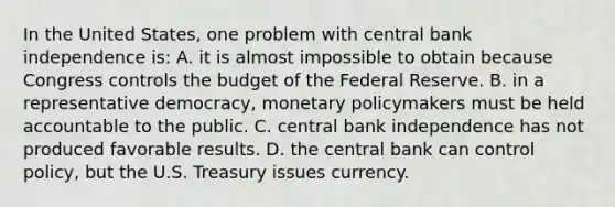 In the United States, one problem with central bank independence is: A. it is almost impossible to obtain because Congress controls the budget of the Federal Reserve. B. in a representative democracy, monetary policymakers must be held accountable to the public. C. central bank independence has not produced favorable results. D. the central bank can control policy, but the U.S. Treasury issues currency.