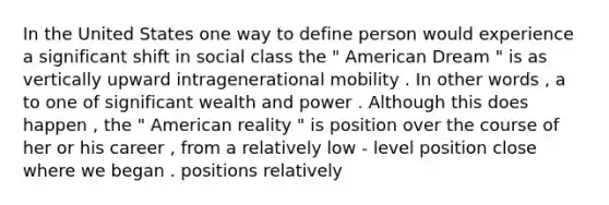 In the United States one way to define person would experience a significant shift in social class the " American Dream " is as vertically upward intragenerational mobility . In other words , a to one of significant wealth and power . Although this does happen , the " American reality " is position over the course of her or his career , from a relatively low - level position close where we began . positions relatively