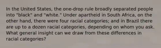 In the United States, the one-drop rule broadly separated people into "black" and "white." Under apartheid in South Africa, on the other hand, there were four racial categories; and in Brazil there are up to a dozen racial categories, depending on whom you ask. What general insight can we draw from these differences in racial categories?