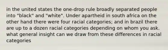 in the united states the one-drop rule broadly separated people into "black" and "white". Under apartheid in south africa on the other hand there were four racial categories; and in brazil there are up to a dozen racial categories depending on whom you ask. what general insight can we draw from these differences in racial categories