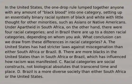 In the United States, the one-drop rule lumped together anyone with any amount of "black blood" into one category, setting up an essentially binary racial system of black and white with little thought for other minorities, such as Asians or Native Americans. Under Apartheid in South Africa, on the other hand, there were four racial categories; and in Brazil there are up to a dozen racial categories, depending on whom you ask. What conclusion can we draw from these differences in racial categories? A. The United States has had stricter laws against miscegenation than either South Africa or Brazil. B. There are more blacks in the United States than in South Africa or Brazil, which has influenced how racism was manifested. C. Racial categories are social constructs, not biological absolutes that transcend time and place. D. Brazil is a more diverse society than either South Africa or the United States.