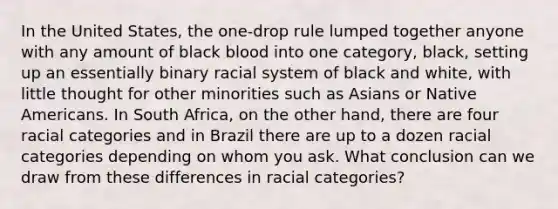 In the United States, the one-drop rule lumped together anyone with any amount of black blood into one category, black, setting up an essentially binary racial system of black and white, with little thought for other minorities such as Asians or Native Americans. In South Africa, on the other hand, there are four racial categories and in Brazil there are up to a dozen racial categories depending on whom you ask. What conclusion can we draw from these differences in racial categories?