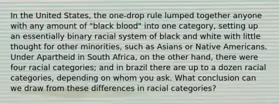 In the United States, the one-drop rule lumped together anyone with any amount of "black blood" into one category, setting up an essentially binary racial system of black and white with little thought for other minorities, such as Asians or Native Americans. Under Apartheid in South Africa, on the other hand, there were four racial categories; and in brazil there are up to a dozen racial categories, depending on whom you ask. What conclusion can we draw from these differences in racial categories?