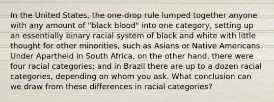 In the United States, the one-drop rule lumped together anyone with any amount of "black blood" into one category, setting up an essentially binary racial system of black and white with little thought for other minorities, such as Asians or Native Americans. Under Apartheid in South Africa, on the other hand, there were four racial categories; and in Brazil there are up to a dozen racial categories, depending on whom you ask. What conclusion can we draw from these differences in racial categories?