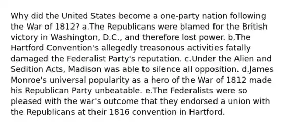 Why did the United States become a one-party nation following the War of 1812? a.The Republicans were blamed for the British victory in Washington, D.C., and therefore lost power. b.The Hartford Convention's allegedly treasonous activities fatally damaged the Federalist Party's reputation. c.Under the Alien and Sedition Acts, Madison was able to silence all opposition. d.James Monroe's universal popularity as a hero of the War of 1812 made his Republican Party unbeatable. e.The Federalists were so pleased with the war's outcome that they endorsed a union with the Republicans at their 1816 convention in Hartford.