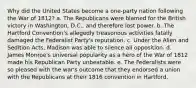 Why did the United States become a one-party nation following the War of 1812? a. The Republicans were blamed for the British victory in Washington, D.C., and therefore lost power. b. The Hartford Convention's allegedly treasonous activities fatally damaged the Federalist Party's reputation. c. Under the Alien and Sedition Acts, Madison was able to silence all opposition. d. James Monroe's universal popularity as a hero of the War of 1812 made his Republican Party unbeatable. e. The Federalists were so pleased with the war's outcome that they endorsed a union with the Republicans at their 1816 convention in Hartford.