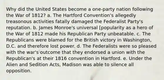 Why did the United States become a one-party nation following the <a href='https://www.questionai.com/knowledge/kZ700nRVQz-war-of-1812' class='anchor-knowledge'>war of 1812</a>? a. The Hartford Convention's allegedly treasonous activities fatally damaged the Federalist Party's reputation. b. James Monroe's universal [popularity as a hero of the War of 1812 made his Republican Party unbeatable. c. The Republicans were blamed for the British victory in Washington, D.C. and therefore lost power. d. The Federalists were so pleased with the war's outcome that they endorsed a union with the Republican's at their 1816 convention in Hartford. e. Under the Alien and Sedition Acts, Madison was able to silence all opposition.