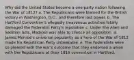 Why did the United States become a one-party nation following the War of 1812? a. The Republicans were blamed for the British victory in Washington, D.C., and therefore lost power. b. The Hartford Convention's allegedly treasonous activities fatally damaged the Federalist Party's reputation c. Under the Alien and Sedition Acts, Madison was able to silence all opposition. d. James Monroe's universal popularity as a hero of the War of 1812 made his Republican Party unbeatable. e. The Federalists were so pleased with the war's outcome that they endorsed a union with the Republicans at their 1816 convention in Hartford.