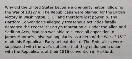 Why did the United States become a one-party nation following the <a href='https://www.questionai.com/knowledge/kZ700nRVQz-war-of-1812' class='anchor-knowledge'>war of 1812</a>? a. The Republicans were blamed for the British victory in Washington, D.C., and therefore lost power. b. The Hartford Convention's allegedly treasonous activities fatally damaged the Federalist Party's reputation c. Under the Alien and Sedition Acts, Madison was able to silence all opposition. d. James Monroe's universal popularity as a hero of the War of 1812 made his Republican Party unbeatable. e. The Federalists were so pleased with the war's outcome that they endorsed a union with the Republicans at their 1816 convention in Hartford.