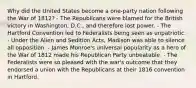 Why did the United States become a one-party nation following the War of 1812? - The Republicans were blamed for the British victory in Washington, D.C., and therefore lost power. - The Hartford Convention led to Federalists being seen as unpatriotic. - Under the Alien and Sedition Acts, Madison was able to silence all opposition. - James Monroe's universal popularity as a hero of the War of 1812 made his Republican Party unbeatable. - The Federalists were so pleased with the war's outcome that they endorsed a union with the Republicans at their 1816 convention in Hartford.